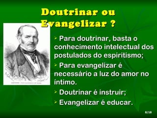 Doutrinar ou
Evangelizar ?
   Para doutrinar, basta o
  conhecimento intelectual dos
  postulados do espiritismo;
   Para evangelizar é

  necessário a luz do amor no
  íntimo.
   Doutrinar é instruir;

   Evangelizar é educar.

                           8/18
 
