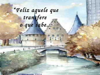 “Feliz aquele que
transfere
o que sabe...
 