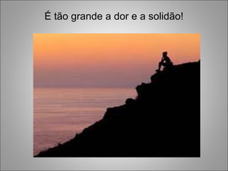 É tão grande a dor e a solidão! 