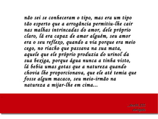 ..
,,,dez14,,III,,,dez14,,III
obrigadaobrigada
não sei se conheceram o tipo, mas era um tiponão sei se conheceram o tipo, mas era um tipo
tão esperto que a arrogância permitiu-lhe cairtão esperto que a arrogância permitiu-lhe cair
nas malhas intrincadas do amor, dele próprionas malhas intrincadas do amor, dele próprio
claro, lá era capaz de amar alguém, seu amorclaro, lá era capaz de amar alguém, seu amor
era o seu reflexo, quando a via porque era meioera o seu reflexo, quando a via porque era meio
cego, no riacho que passava na sua mata,cego, no riacho que passava na sua mata,
aquele que ele próprio produzia do urinol daaquele que ele próprio produzia do urinol da
sua bexiga, porque água nunca a tinha visto,sua bexiga, porque água nunca a tinha visto,
lá bebia umas gotas que a natureza quandolá bebia umas gotas que a natureza quando
chovia lhe proporcionava, que ele até temia quechovia lhe proporcionava, que ele até temia que
fosse algum macaco, seu meio-irmão nafosse algum macaco, seu meio-irmão na
natureza a mijar-lhe em cima...natureza a mijar-lhe em cima...
 