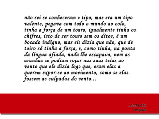 ..
,,,dez14,,III,,,dez14,,III
obrigadaobrigada
não sei se conheceram o tipo, mas era um tiponão sei se conheceram o tipo, mas era um tipo
valente, pegava com todo o mundo ao colo,valente, pegava com todo o mundo ao colo,
tinha a força de um touro, igualmente tinha ostinha a força de um touro, igualmente tinha os
chifres, isto de ser touro sem os ditos, é umchifres, isto de ser touro sem os ditos, é um
bocado indigno, mas ele dizia que não, que debocado indigno, mas ele dizia que não, que de
toiro só tinha a força, e, como tinha, na pontatoiro só tinha a força, e, como tinha, na ponta
da língua afiada, nada lhe escapava, nem asda língua afiada, nada lhe escapava, nem as
aranhas se podiam roçar nas suas teias aoaranhas se podiam roçar nas suas teias ao
vento que ele dizia logo que, eram elas avento que ele dizia logo que, eram elas a
querem expor-se ao movimento, como se elasquerem expor-se ao movimento, como se elas
fossem as culpadas do vento...fossem as culpadas do vento...
 