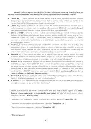 3
Mas, pelo contrário, quando se pretende ter vantagens sobre os outros, ou tirar proveito próprio, ou
escolher aquilo que agrada aos olhos e traz prazer ou lucro, as consequências são sempre funestas:
 Gênesis 3:6,13 “Vendo a mulher que a árvore era boa para se comer, agradável aos olhos e árvore
desejável para dar entendimento, tomou-lhe do fruto e comeu e deu também ao marido, e ele
comeu...Disse o SENHOR Deus à mulher: Que é isso que fizeste?”
 Gênesis 6:2,3 “Vendo os filhos de Deus que as filhas dos homens eram formosas, tomaram para si
mulheres, as que, entre todas, mais lhes agradaram. Então, disse o SENHOR: O meu Espírito não agirá
para sempre no homem, pois este é carnal; e os seus dias serão cento e vinte anos.”
 Gênesis 13:10-12 “Levantou Ló os olhos e viu toda a campina do Jordão, que era toda bem regada (antes
de haver o SENHOR destruído Sodoma e Gomorra), como o jardim do SENHOR, como a terra do Egito,
como quem vai para Zoar.. Então, Ló escolheu para si toda a campina do Jordão e partiu para o Oriente;
separaram-se um do outro. Habitou Abrão na terra de Canaã; e Ló, nas cidades da campina e ia armando
as suas tendas até Sodoma.”
 Josué 7:21,25 “Quando vi entre os despojos uma boa capa babilônica, e duzentos siclos de prata, e uma
barra de ouro do peso de cinquenta siclos, cobicei-os e tomei-os; e eis que estão escondidos na terra, no
meio da minha tenda, e a prata, por baixo... Disse Josué: Por que nos conturbaste? O SENHOR, hoje, te
conturbará. E todo o Israel o apedrejou; e, depois de apedrejá-los, queimou-os.”
 1Samuel 8:5; 9:2 “Constitui-nos, pois, agora, um rei sobre nós, para que nos governe, como o têm todas
as nações...Tinha ele um filho cujo nome era Saul, moço e tão belo, que entre os filhos de Israel não
havia outro mais belo do que ele; desde os ombros para cima, sobressaía a todo o povo.”
 1Samuel 16:6,7 “Sucedeu que, entrando eles, viu a Eliabe e disse consigo: Certamente, está perante o
SENHOR o seu ungido. Porém o SENHOR disse a Samuel: Não atentes para a sua aparência, nem para a
sua altura, porque o rejeitei; porque o SENHOR não vê como vê o homem. O homem vê o exterior,
porém o SENHOR, o coração. Então, mandou chamá-lo e fê-lo entrar. Era ele ruivo, de belos olhos e boa
aparência. Disse o SENHOR: Levanta-te e unge-o, pois este é ele (Davi – existem exceções, mas não é a
regra...1Coríntios 1:26: não foram chamados muitos...).
 2Samuel 14:25 “Não havia, porém, em todo o Israel homem tão celebrado por sua beleza como Absalão;
da planta do pé ao alto da cabeça, não havia nele defeito algum.”
 2Coríntios 4:18 “Não atentando nós nas coisas que se vêem, mas nas que se não vêem; porque as que se
vêem são temporais, e as que se não vêem são eternas.”
Satanás é um ilusionista, ele trabalha com os nossos olhos para produzir morte e perda (João 10:10).
Deus, no entanto, trabalha com os nossos ouvidos para produzir fé, pois “a fé é pelo ouvir, e o ouvir
pela palavra de Deus” (Romanos 10:17).
“Bem-aventurado aqueles que ...ouvem as palavras desta profecia, e guardam” (Apocalipse 1:3)
“Lembra-te, pois, do que tens recebido e ouvido, e guarda-o” (Apocalipse 3:3)
“Quem tem ouvidos, ouça o que o Espírito diz” (Apocalipse 3:22)
Não seja enganado !
 