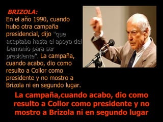 BRIZOLA:
En el año 1990, cuando
hubo otra campaña
presidencial, dijo “que
aceptaba hasta el apoyo del
Demonio para ser
presidente”. La campaña,
cuando acabo, dio como
resulto a Collor como
presidente y no mostro a
Brizola ni en segundo lugar.
  La campaña,cuando acabo, dio como
  resulto a Collor como presidente y no
  mostro a Brizola ni en segundo lugar
 