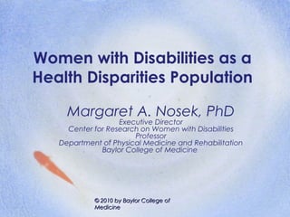 Women with Disabilities as a
Health Disparities Population

     Margaret A. Nosek, PhD
                   Executive Director
     Center for Research on Women with Disabilities
                       Professor
   Department of Physical Medicine and Rehabilitation
              Baylor College of Medicine




            © 2010 by Baylor College of
            Medicine
 