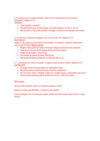 4. “E perdoa-nos as nossas dívidas, assim como nós perdoamos aos nossos
devedores”; Mateus 6:12
PERDÃO:
 Pedir perdão e perdoar!
 Não perdoar é igual a não receber o perdão de Deus. Cf. Mt. 6: 14, 15
 Não perdoar e não pedir perdão é carregar um fardo muito pesado nas costas.
5. “E não nos conduzas à tentação; mas livra-nos do mal”; Mateus 6:13
PROTEÇÃO:
(Vigiai e orai, para que não entreis em tentação; na verdade, o espírito está pronto,
mas a carne é fraca. Mateus 26:41)
 Rogar a Deus para que toda a intenção maligna contra nós não prospere.
 Para que nenhuma arma forjada contra nós tenha efeito.
 Rogar por proteção e livramento
 Se revestir do poder de Deus (Efésios 6)
 Renovação Espiritual, Batismo no Espírito Santo, etc.
6. “...porque teu é o reino, e o poder, e a glória, para sempre. Amém”. Mateus 6:13
ADORAÇÃO:
 A oração deve ser encerrada com exaltação a Deus.
 Reconhecendo e reafirmando que o Senhor é soberano
 Em nome de Jesus - Chegar a Deus em oração requer a consciência de quem
vamos a Sua presença pelos méritos de Jesus, e não nos nossos.
REFLEXÃO
Qual a minha decisão: serei um crente de oração ou não?
Quais as coisas que dificultam o crente ser de oração?
Como conseguir ser um crente de oração, diante de tantas coisas que tomam o nosso
tempo?
 