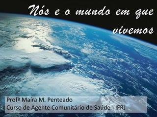 Nós e o mundo em que
vivemos

Profª Maíra M. Penteado
Curso de Agente Comunitário de Saúde - IFRJ

 