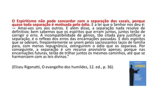 O Espiritismo não pode concordar com a separação dos casais, porque
quase toda separação é motivada pelo ódio. E a lei que o Senhor nos deu é:
— Amai-vos uns aos outros. E além disso, a separação nada resolve de
definitivo; bem sabemos que os espíritos que erram juntos, juntos terão de
corrigir o erro. A incompatibilidade de gênios, tão citada para justificar a
separação, é o reflexo dos erros das encarnações passadas. E dois espíritos
que se odeiam, freqüentemente se unem pelos sacrossantos laços de família
para, com menos repugnância, extinguirem o ódio que os separava. Por
conseguinte, a separação é um recurso provisório apenas; porque nas
encarnações futuras, terão de trilhar juntos os mesmos caminhos, até que se
harmonizem com as leis divinas.”
(Eliseu Rigonatti, O evangelho dos humildes, 12. ed., p. 36).
 