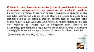 O divórcio, pois, baseado em razões justas, é providência humana e
claramente compreensível nos processos de evolução pacífica.
Efetivamente, ensinou Jesus: ‘não separeis o que Deus ajuntou’, e não
nos cabe interferir na vida de cônjuge algum, no intuito de arredá-lo da
obrigação a que se confiou. Ocorre, porém, que se não nos cabe
separar aqueles que as Leis de Deus reuniu para determinados fins, são
eles mesmos, os amigos que se enlaçaram pelos vínculos do
casamento, que desejam a separação entre si, tocando-nos unicamente
a obrigação de respeitar-lhes a livre escolha sem ferir-lhes a decisão.
(Emmanuel, Vida e sexo, 15. ed., p. 37-39).
 