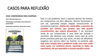 CASOS PARA REFLEXÃO
CASO: COMPROMISSO NÃO CUMPRIDO
Livro: Atravessando a rua
Personagens encarnados: Dona Flausina e
Gumercindo
Assistentes espirituais: Generoso mentor
Esse é o seu problema: Você o suportou apenas! No entanto,
seu compromisso era bem diferente. Deveria harmonizar-se
com ele, superando antigas mágoas remanescentes de
convivência anterior[...]Faltou-lhe, minha filha, o exercício da
caridade que silencia, que perdoa, que não guarda
ressentimentos, que supera desavenças. E ele precisava
muito de sua compreensão. É uma alma per turbada e
neurótica, não obstante suas virtudes. Como você de certa
forma contribuiu para que seja assim, em face de influências
negativas que exerceu sobre seu Espírito, no pretérito, não
vejo outra solução para o problema senão uma nova união
entre vocês, em existência futura, repetindo as lições do
matrimônio, até que aprendam a conviver pacifica mente.
 