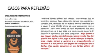 CASOS PARA REFLEXÃO
CASO: RESGATE INTERROMPIDO
Livro: Ação e reação
Personagens encarnados: Ildeu, Marcela, Mara,
Roberto, Sônia e Márcia
Assistentes espirituais: Silas, André Luiz
“Marcela, somos apenas teus irmãos... Reanima-te! Não te
encontras sozinha. Deus, Nosso Pai, jamais nos abandona...
Concede, sim, liberdade ao teu esposo, embora saibamos que
o dever é uma bênção divina da qual pagaremos caro a
deserção... Que Ildeu rompa os laços respeitáveis dos seus
compromissos, se é que julga seja essa a única maneira de
adquirir a experiência que deve conquistar... Haja porém o
que houver, ajuda-o com tolerância e compreensão. Não lhe
queiras mal algum. Antes, roga a Jesus o abençoe e ampare,
onde esteja, porque o remorso e o arrependimento, a
saudade e a dor para os que fogem das obrigações que o
Senhor lhes confia convertem-se em fardos difíceis de
carregar.”
 