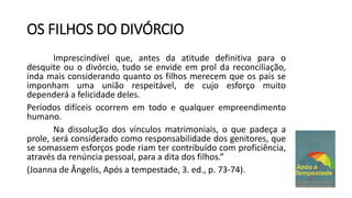 OS FILHOS DO DIVÓRCIO
Imprescindível que, antes da atitude definitiva para o
desquite ou o divórcio, tudo se envide em prol da reconciliação,
inda mais considerando quanto os filhos merecem que os pais se
imponham uma união respeitável, de cujo esforço muito
dependerá a felicidade deles.
Períodos difíceis ocorrem em todo e qualquer empreendimento
humano.
Na dissolução dos vínculos matrimoniais, o que padeça a
prole, será considerado como responsabilidade dos genitores, que
se somassem esforços pode riam ter contribuído com proficiência,
através da renúncia pessoal, para a dita dos filhos.”
(Joanna de Ângelis, Após a tempestade, 3. ed., p. 73-74).
 
