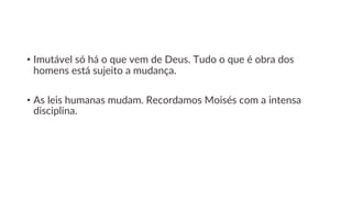 • Imutável só há o que vem de Deus. Tudo o que é obra dos
homens está sujeito a mudança.
• As leis humanas mudam. Recordamos Moisés com a intensa
disciplina.
 