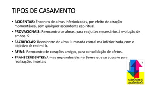 TIPOS DE CASAMENTO
• ACIDENTAIS: Encontro de almas inferiorizadas, por efeito de atração
momentânea, sem qualquer ascendente espiritual.
• PROVACIONAIS: Reencontro de almas, para reajustes necessários à evolução de
ambos. S
• SACRIFICIAIS: Reencontro de alma iluminada com al ma inferiorizada, com o
objetivo de redimi-la.
• AFINS: Reencontro de corações amigos, para consolidação de afetos.
• TRANSCENDENTES: Almas engrandecidas no Bem e que se buscam para
realizações imortais.
 