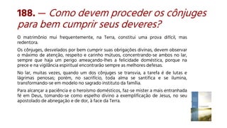 188. — Como devem proceder os cônjuges
para bem cumprir seus deveres?
O matrimônio mui frequentemente, na Terra, constitui uma prova difícil, mas
redentora.
Os cônjuges, desvelados por bem cumprir suas obrigações divinas, devem observar
o máximo de atenção, respeito e carinho mútuos, concentrando-se ambos no lar,
sempre que haja um perigo ameaçando-lhes a felicidade doméstica, porque na
prece e na vigilância espiritual encontrarão sempre as melhores defesas.
No lar, muitas vezes, quando um dos cônjuges se transvia, a tarefa é de lutas e
lágrimas penosas; porém, no sacrifício, toda alma se santifica e se ilumina,
transformando-se em modelo no sagrado instituto da família.
Para alcançar a paciência e o heroísmo domésticos, faz-se mister a mais entranhada
fé em Deus, tomando-se como espelho divino a exemplificação de Jesus, no seu
apostolado de abnegação e de dor, à face da Terra.
 