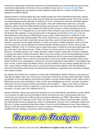 mentirosas e enganosas de satanás e passam a ser acompanhados por uma sensação de vazio enorme
revestida de religiosidade. Um homem sem a sua f amília é um ser sem a orientação de DEUS. Nem
tempestades impetuosas nem pequenos ventos agitados podem destruir o projeto de DEUS que f oi
aliançado em CRISTO JESUS.
Quando olhamos a história trágica das duas cidades antigas que f oram inteiramente destruídas, apenas
nos lembramos do histórico sujo e negro de prostituição que sua população possuía. Há um f ato, porém,
que merece destaque nesse episódio: a f amília de Ló. A Bíblia af irma que Ló era primo de Abraão (aquele
cujas descendências são abençoadas) e era casado, tinha uma f amília. Ambos eram ricos, possuíam
f azendas, gados e pastores. Pelas grandes riquezas que possuíam, certo dia tiveram que se separar:
“Então, Ló escolheu para si toda a campina do Jordão e partiu Ló para o oriente; apartaram-se um do
outro” (Gênesis 13:11). Chegando lá, Ló, sua mulher e f ilhos armaram suas tendas nas cidades da campina
até Sodoma. Não sabemos o nome da esposa de Ló. Ela apenas é conhecida na Bíblia por um ato de
desobediência à ordem dada por DEUS através de seus anjos. DEUS queria livrar a f amília de Ló das
injustiças e da destruição daquela cidade: “Ele, porém, demorava-se, e aqueles homens lhe pegaram pela
mão, pela mão de sua mulher, e pela mão de suas duas f ilhas, sendo-lhe misericordioso o Senhor, o
tiraram e o puseram f ora da cidade. Havendo-os tirado f ora, disse um deles: escapa-te, salva a tua vida;
não olhes para trás, nem te detenhas em toda esta planície. Escapa-te para os montes, para que não
pereças” (Gênesis 19:16-17). O Senhor teve um plano para salvar a f amília de Ló de toda a destruição. Ele
deu uma ordem: “não olhes para trás”. “Então o Senhor f ez chover enxof re e f ogo sobre Sodoma e
Gomorra – do Senhor desde o céu” (19:24). Enquanto f ugiam, olhando sempre para a f rente, a f amília de
Ló recebera do Senhor tamanho livramento. Mas eis que a sua mulher, num ato de desobediência à ordem
de DEUS, olhou para trás e f oi transf ormada em uma estátua de sal. Por causa dessa desobediência,
dessa atitude rebelde, tristes f oram as consequências em toda a sua f amília e as gerações deste nosso
tempo. As f ilhas de Ló, embriagaram o próprio pai e com ele se deitaram e engravidaram. “A primogênita deu
à luz um f ilho, a quem chamou de Moabe, este é o pai dos moabitas de hoje. A menor também deu à luz um
f ilho, a quem chamou de Bem-Ami; este é o pai dos amonitas de hoje” (Gênesis 19:37-38). Moabitas e
Amonitas trazem até os dias de hoje uma descendência impiedosa, sanguinária, bem conhecida na relação
entre árabes e judeus.
No capítulo 20 do mesmo livro, temendo ser morto pelo rei Abimeleque, Abraão of ereceu a sua esposa (a
mais bela da região), Sara, aos conservos do rei para que a mesma se tornasse mulher dele. Sara, casada
com Abraão, ia se tornar esposa, em cerimônia no palácio, de outro homem. Abraão, então, clamou muito a
DEUS para que isso não acontecesse. “Deus, porém, veio a Abimeleque em sonhos, de noite, e lhe disse:
estás para morrer por causa da mulher que tomaste; ela tem marido. (…) Agora, pois restitui a mulher ao
seu marido, pois ele é prof eta, e rogará por ti, para que vivas. Mas se a não restituíres, certamente
morrerás, tu e tudo o que é teu” (Gênesis 20:3 e 7).
Quando ref letimos nessas duas histórias envolvendo Ló e seu primo Abraão, percebemos o quanto DEUS
é contundente com algo que envolva f amília. A vida do rei estava sob risco. A vida da esposa de Ló se
transf ormou em estátua de sal. Não se altera os projetos elaborados por DEUS. “Não separe o homem
aquilo que DEUS uniu”. Ainda que o PAI, Criador dos céus e da terra, tenha que sacrif icar vidas, mas ELE
não deixará impune nenhum daquele que, direta ou indiretamente, tenta por outro f undamento naquilo que
ELE criou. O tempo da grande justiça divina chegou. O livro do prof eta Malaquias diz que “Deus detesta o
divórcio” (2:16). Até quando taparemos os nossos ouvidos e f echaremos os nossos olhos para a Verdade
de DEUS? Conf ie, obedeça, conserte-se e ELE te abençoará…
Fernando César – Escritor, autor dos livros “Não Mude de religião: mude de vida!”, “Pódio da Graça” e
 
