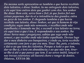 Da mesma sorte apresentou-se também o que havia recebido
dois talentos, e disse: Senhor, tu me entregaste dois talentos,
e eis aqui tens outros dois que ganhei com eles. Seu senhor
lhe disse: Bem está, servo bom e fiel; já que fostes fiel nas
coisas pequenas, dar-te-ei a intendência das grandes; entra
no gozo de teu senhor. E chegando também o que havia
recebido um talento, disse: Senhor, sei que és homem de rija
condição; segas onde não semeaste, e recolhes onde não
espalhaste; e temendo me fui, e escondi o teu talento na terra;
eis aqui tens o que é teu. E respondendo o seu senhor, lhe
disse: Servo mau e preguiçoso, sabias que sego onde não
semeei, e que recolho onde não tenho espalhado. Devias logo
dar o meu dinheiro aos banqueiros, e vindo eu, teria recebido
certamente com juro o que era meu. Tirai- lhe, pois, o talento,
e dai-o ao que tem dez talentos. Porque a todo o que tem,
dar-se-lhe-á, e terá em abundância; e ao que não tem, tirar-
se-lhe-á até o que parece que tem. E ao servo inútil, lançai-o
nas trevas exteriores: ali haverá choro e ranger de dentes.
(Mateus, XXV:14-30).
 