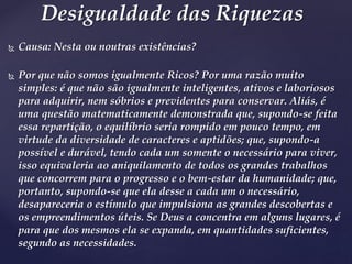  Causa: Nesta ou noutras existências?
 Por que não somos igualmente Ricos? Por uma razão muito
simples: é que não são igualmente inteligentes, ativos e laboriosos
para adquirir, nem sóbrios e previdentes para conservar. Aliás, é
uma questão matematicamente demonstrada que, supondo-se feita
essa repartição, o equilíbrio seria rompido em pouco tempo, em
virtude da diversidade de caracteres e aptidões; que, supondo-a
possível e durável, tendo cada um somente o necessário para viver,
isso equivaleria ao aniquilamento de todos os grandes trabalhos
que concorrem para o progresso e o bem-estar da humanidade; que,
portanto, supondo-se que ela desse a cada um o necessário,
desapareceria o estímulo que impulsiona as grandes descobertas e
os empreendimentos úteis. Se Deus a concentra em alguns lugares, é
para que dos mesmos ela se expanda, em quantidades suficientes,
segundo as necessidades.
Desigualdade das Riquezas
 