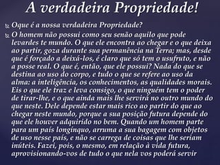  Oque é a nossa verdadeira Propriedade?
 O homem não possui como seu senão aquilo que pode
levardes te mundo. O que ele encontra ao chegar e o que deixa
ao partir, goza durante sua permanência na Terra; mas, desde
que é forçado a deixá-los, é claro que só tem o usufruto, e não
a posse real. O que é, então, que ele possui? Nada do que se
destina ao uso do corpo, e tudo o que se refere ao uso da
alma: a inteligência, os conhecimentos, as qualidades morais.
Eis o que ele traz e leva consigo, o que ninguém tem o poder
de tirar-lhe, e o que ainda mais lhe servirá no outro mundo do
que neste. Dele depende estar mais rico ao partir do que ao
chegar neste mundo, porque a sua posição futura depende do
que ele houver adquirido no bem. Quando um homem parte
para um país longínquo, arruma a sua bagagem com objetos
de uso nesse país, e não se carrega de coisas que lhe seriam
inúteis. Fazei, pois, o mesmo, em relação à vida futura,
aprovisionando-vos de tudo o que nela vos poderá servir
A verdadeira Propriedade!
 