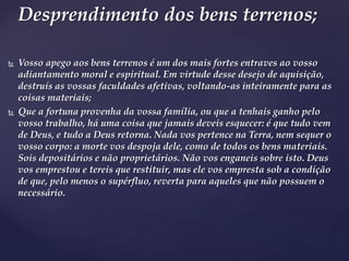  Vosso apego aos bens terrenos é um dos mais fortes entraves ao vosso
adiantamento moral e espiritual. Em virtude desse desejo de aquisição,
destruís as vossas faculdades afetivas, voltando-as inteiramente para as
coisas materiais;
 Que a fortuna provenha da vossa família, ou que a tenhais ganho pelo
vosso trabalho, há uma coisa que jamais deveis esquecer: é que tudo vem
de Deus, e tudo a Deus retorna. Nada vos pertence na Terra, nem sequer o
vosso corpo: a morte vos despoja dele, como de todos os bens materiais.
Sois depositários e não proprietários. Não vos enganeis sobre isto. Deus
vos emprestou e tereis que restituir, mas ele vos empresta sob a condição
de que, pelo menos o supérfluo, reverta para aqueles que não possuem o
necessário.
Desprendimento dos bens terrenos;
 