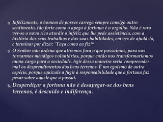  Infelizmente, o homem de posses carrega sempre consigo outro
sentimento, tão forte como o apego à fortuna: é o orgulho. Não é raro
ver-se o novo rico aturdir o infeliz que lhe pede assistência, com a
história dos seus trabalhos e das suas habilidades, em vez de ajudá-lo,
e terminar por dizer: "Faça como eu fiz!“
 O Senhor não ordena que atiremos fora o que possuímos, para nos
tornarmos mendigos voluntários, porque então nos transformaríamos
numa carga para a sociedade. Agir dessa maneira seria compreender
mal os desprendimentos dos bens terrenos. É um egoísmo de outra
espécie, porque equivale a fugir à responsabilidade que a fortuna faz
pesar sobre aquele que a possui.
 Desperdiçar a fortuna não é desapegar-se dos bens
terrenos, é descuido e indiferença.
 