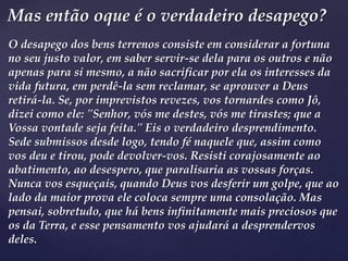 O desapego dos bens terrenos consiste em considerar a fortuna
no seu justo valor, em saber servir-se dela para os outros e não
apenas para si mesmo, a não sacrificar por ela os interesses da
vida futura, em perdê-la sem reclamar, se aprouver a Deus
retirá-la. Se, por imprevistos revezes, vos tornardes como Jô,
dizei como ele: "Senhor, vós me destes, vós me tirastes; que a
Vossa vontade seja feita." Eis o verdadeiro desprendimento.
Sede submissos desde logo, tendo fé naquele que, assim como
vos deu e tirou, pode devolver-vos. Resisti corajosamente ao
abatimento, ao desespero, que paralisaria as vossas forças.
Nunca vos esqueçais, quando Deus vos desferir um golpe, que ao
lado da maior prova ele coloca sempre uma consolação. Mas
pensai, sobretudo, que há bens infinitamente mais preciosos que
os da Terra, e esse pensamento vos ajudará a desprendervos
deles.
Mas então oque é o verdadeiro desapego?
 