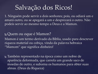 1. Ninguém pode servir a dois senhores; pois, ou odiará um e
amará outro, ou se apegará a um e desprezará o outro. Não
podeis servir ao mesmo tempo a Deus e a Mamon.
 Quem ou oque é Mamon?
Mamon é um termo derivado da Bíblia, usado para descrever
riqueza material ou cobiça, vinda da palavra hebraica
“Mamom” que significa dinheiro!
 Também representado na época como um nobre de
aparência deformada, que carrefa um grande saco de
moedas de outro, e suborna os humanos para obter suas
almas. (Deus da Riqueza)
Salvação dos Ricos!
 