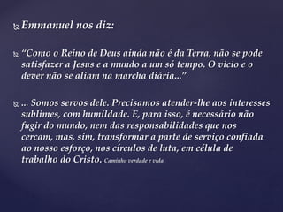  Emmanuel nos diz:
 “Como o Reino de Deus ainda não é da Terra, não se pode
satisfazer a Jesus e a mundo a um só tempo. O vicio e o
dever não se aliam na marcha diária...”
 ... Somos servos dele. Precisamos atender-lhe aos interesses
sublimes, com humildade. E, para isso, é necessário não
fugir do mundo, nem das responsabilidades que nos
cercam, mas, sim, transformar a parte de serviço confiada
ao nosso esforço, nos círculos de luta, em célula de
trabalho do Cristo. Caminho verdade e vida
 