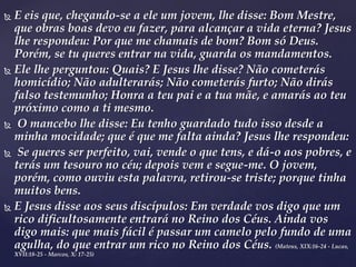  E eis que, chegando-se a ele um jovem, lhe disse: Bom Mestre,
que obras boas devo eu fazer, para alcançar a vida eterna? Jesus
lhe respondeu: Por que me chamais de bom? Bom só Deus.
Porém, se tu queres entrar na vida, guarda os mandamentos.
 Ele lhe perguntou: Quais? E Jesus lhe disse? Não cometerás
homicídio; Não adulterarás; Não cometerás furto; Não dirás
falso testemunho; Honra a teu pai e a tua mãe, e amarás ao teu
próximo como a ti mesmo.
 O mancebo lhe disse: Eu tenho guardado tudo isso desde a
minha mocidade; que é que me falta ainda? Jesus lhe respondeu:
 Se queres ser perfeito, vai, vende o que tens, e dá-o aos pobres, e
terás um tesouro no céu; depois vem e segue-me. O jovem,
porém, como ouviu esta palavra, retirou-se triste; porque tinha
muitos bens.
 E Jesus disse aos seus discípulos: Em verdade vos digo que um
rico dificultosamente entrará no Reino dos Céus. Ainda vos
digo mais: que mais fácil é passar um camelo pelo fundo de uma
agulha, do que entrar um rico no Reino dos Céus. (Mateus, XIX:16-24 - Lucas,
XVII:18-25 - Marcos, X: 17-25)
 