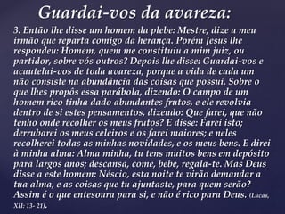 3. Então lhe disse um homem da plebe: Mestre, dize a meu
irmão que reparta comigo da herança. Porém Jesus lhe
respondeu: Homem, quem me constituiu a mim juiz, ou
partidor, sobre vós outros? Depois lhe disse: Guardai-vos e
acautelai-vos de toda avareza, porque a vida de cada um
não consiste na abundância das coisas que possui. Sobre o
que lhes propôs essa parábola, dizendo: O campo de um
homem rico tinha dado abundantes frutos, e ele revolvia
dentro de si estes pensamentos, dizendo: Que farei, que não
tenho onde recolher os meus frutos? E disse: Farei isto;
derrubarei os meus celeiros e os farei maiores; e neles
recolherei todas as minhas novidades, e os meus bens. E direi
à minha alma: Alma minha, tu tens muitos bens em depósito
para largos anos; descansa, come, bebe, regala-te. Mas Deus
disse a este homem: Néscio, esta noite te virão demandar a
tua alma, e as coisas que tu ajuntaste, para quem serão?
Assim é o que entesoura para si, e não é rico para Deus. (Lucas,
XII: 13- 21).
Guardai-vos da avareza:
 