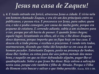  4. E tendo entrado em Jericó, atravessa Jesus a cidade. E vivia nela
um homem chamado Zaqueu, e era ele um dos principais entre os
publicanos, e pessoa rica. E procurava ver Jesus, para saber; quem
era, e não o podia conseguir, por causa da muita gente, porque era
pequeno de estatura. E correndo adiante, subiu a um sicômoro para
o ver, porque por ali havia de passar. E quando Jesus chegou;
àquele lugar, levantando os olhos, ali o viu, e lhe disse: Zaqueu,
desce depressa, porque importa que eu fique hoje em tua casa. E
desceu ele a toda pressa, e recebeu-o prazeroso. E vendo isto todos,
murmuravam, dizendo que tinha ido hospedar-se em casa de um
homem pecador. Entretanto Zaqueu, posto na presença do Senhor,
disse-lhe: Senhor, eu estou para dar aos pobres metade dos meus
bens, e naquilo em que eu tiver defraudado alguém, pagar-lhe-ei
quadruplicado. Sobre o que Jesus lhe disse: Hoje entrou a salvação
nesta casa, porque este também é filho de Abraão. Porque o Filho
do Homem veio buscar e salvar o que tinha perecido. (Lucas, XIX: 1-10).
Jesus na casa de Zaqueu!
 