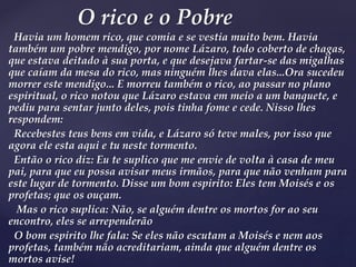 Havia um homem rico, que comia e se vestia muito bem. Havia
também um pobre mendigo, por nome Lázaro, todo coberto de chagas,
que estava deitado à sua porta, e que desejava fartar-se das migalhas
que caíam da mesa do rico, mas ninguém lhes dava elas...Ora sucedeu
morrer este mendigo... E morreu também o rico, ao passar no plano
espiritual, o rico notou que Lázaro estava em meio a um banquete, e
pediu para sentar junto deles, pois tinha fome e cede. Nisso lhes
respondem:
Recebestes teus bens em vida, e Lázaro só teve males, por isso que
agora ele esta aqui e tu neste tormento.
Então o rico diz: Eu te suplico que me envie de volta à casa de meu
pai, para que eu possa avisar meus irmãos, para que não venham para
este lugar de tormento. Disse um bom espirito: Eles tem Moisés e os
profetas; que os ouçam.
Mas o rico suplica: Não, se alguém dentre os mortos for ao seu
encontro, eles se arrependerão
O bom espirito lhe fala: Se eles não escutam a Moisés e nem aos
profetas, também não acreditariam, ainda que alguém dentre os
mortos avise!
O rico e o Pobre
 