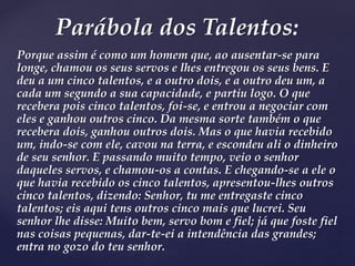Porque assim é como um homem que, ao ausentar-se para
longe, chamou os seus servos e lhes entregou os seus bens. E
deu a um cinco talentos, e a outro dois, e a outro deu um, a
cada um segundo a sua capacidade, e partiu logo. O que
recebera pois cinco talentos, foi-se, e entrou a negociar com
eles e ganhou outros cinco. Da mesma sorte também o que
recebera dois, ganhou outros dois. Mas o que havia recebido
um, indo-se com ele, cavou na terra, e escondeu ali o dinheiro
de seu senhor. E passando muito tempo, veio o senhor
daqueles servos, e chamou-os a contas. E chegando-se a ele o
que havia recebido os cinco talentos, apresentou-lhes outros
cinco talentos, dizendo: Senhor, tu me entregaste cinco
talentos; eis aqui tens outros cinco mais que lucrei. Seu
senhor lhe disse: Muito bem, servo bom e fiel; já que foste fiel
nas coisas pequenas, dar-te-ei a intendência das grandes;
entra no gozo do teu senhor.
Parábola dos Talentos:
 