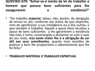 QUESTÃO 679: “Achar-se-á isento da lei do trabalho o
homem que possua bens suficientes para lhe
assegurarem a existência?”
• “Do trabalho material, talvez; não, porém, da obrigação
de tornar-se útil, conforme aos meios de que disponha,
nem de aperfeiçoar a sua inteligência ou a dos outros, o
que também é trabalho. Aquele a quem Deus facultou a
posse de bens suficientes a lhe garantirem a existência
não está, é certo, constrangido a alimentar-se com o suor
do seu rosto, mas tanto maior lhe é a obrigação de ser
útil aos seus semelhantes, quanto mais ocasiões de
praticar o bem lhe proporciona o adiantamento que lhe
foi feito.”
• TRABALHO MATERIAL X TRABALHO ESPIRITUAL
 