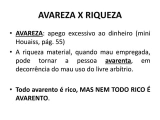 AVAREZA X RIQUEZA
• AVAREZA: apego excessivo ao dinheiro (mini
Houaiss, pág. 55)
• A riqueza material, quando mau empregada,
pode tornar a pessoa avarenta, em
decorrência do mau uso do livre arbítrio.
• Todo avarento é rico, MAS NEM TODO RICO É
AVARENTO.
 