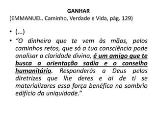 GANHAR
(EMMANUEL. Caminho, Verdade e Vida, pág. 129)
• (...)
• “O dinheiro que te vem às mãos, pelos
caminhos retos, que só a tua consciência pode
analisar a claridade divina, é um amigo que te
busca a orientação sadia e o conselho
humanitário. Responderás a Deus pelas
diretrizes que lhe deres e ai de ti se
materializares essa força benéfica no sombrio
edifício da uniquidade.”
 