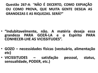 Questão 267-A: “NÃO É DECERTO, COMO EXPIAÇÃO
OU COMO PROVA, QUE MUITA GENTE DESEJA AS
GRANDEZAS E AS RIQUEZAS. SERÁ?”
• “Indubitavelmente, não. A matéria deseja essa
grandeza PARA GOZÁ-LA e o Espírito PARA
CONHECER-LHE AS VICISSITUDES”.
• GOZO – necessidades físicas (vestuário, alimentação
etc)
• VICISSITUDES – satisfação pessoal, status,
sensualidade, PODER, etc.)
 