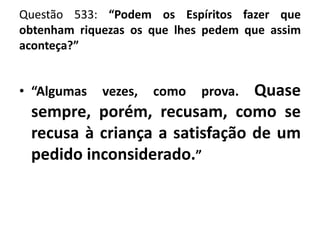 Questão 533: “Podem os Espíritos fazer que
obtenham riquezas os que lhes pedem que assim
aconteça?”
• “Algumas vezes, como prova. Quase
sempre, porém, recusam, como se
recusa à criança a satisfação de um
pedido inconsiderado.”
 