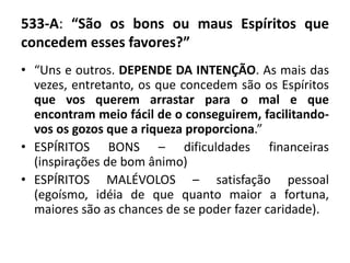 533-A: “São os bons ou maus Espíritos que
concedem esses favores?”
• “Uns e outros. DEPENDE DA INTENÇÃO. As mais das
vezes, entretanto, os que concedem são os Espíritos
que vos querem arrastar para o mal e que
encontram meio fácil de o conseguirem, facilitando-
vos os gozos que a riqueza proporciona.”
• ESPÍRITOS BONS – dificuldades financeiras
(inspirações de bom ânimo)
• ESPÍRITOS MALÉVOLOS – satisfação pessoal
(egoísmo, idéia de que quanto maior a fortuna,
maiores são as chances de se poder fazer caridade).
 