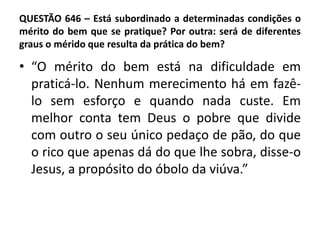 QUESTÃO 646 – Está subordinado a determinadas condições o
mérito do bem que se pratique? Por outra: será de diferentes
graus o mérido que resulta da prática do bem?
• “O mérito do bem está na dificuldade em
praticá-lo. Nenhum merecimento há em fazê-
lo sem esforço e quando nada custe. Em
melhor conta tem Deus o pobre que divide
com outro o seu único pedaço de pão, do que
o rico que apenas dá do que lhe sobra, disse-o
Jesus, a propósito do óbolo da viúva.”
 
