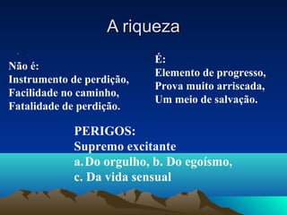 A riqueza
 •   .

                           É:
Não é:
                           Elemento de progresso,
Instrumento de perdição,
                           Prova muito arriscada,
Facilidade no caminho,
                           Um meio de salvação.
Fatalidade de perdição.

             PERIGOS:
             Supremo excitante
             a.Do orgulho, b. Do egoísmo,
             c. Da vida sensual
 