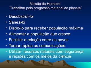 Missão do Homem:
    “Trabalhar pelo progresso material do planeta”

•   Desobstruí-lo
•   Saneá-lo
•   Dispô-lo para receber população máxima
•   Alimentar a população que cresce
•   Facilitar a relação entre os povos
•   Tornar rápida as comunicações
•   Utilizar recursos naturais com segurança
    e rapidez com os meios da ciência
 