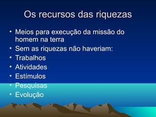 Os recursos das riquezas
• Meios para execução da missão do
  homem na terra
• Sem as riquezas não haveriam:
• Trabalhos
• Atividades
• Estímulos
• Pesquisas
• Evolução
 