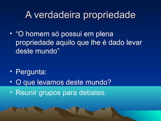 A verdadeira propriedade
• “O homem só possui em plena
  propriedade aquilo que lhe é dado levar
  deste mundo”

• Pergunta:
• O que levamos deste mundo?
• Reunir grupos para debates.
 