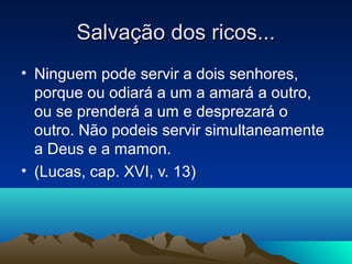 Salvação dos ricos...
• Ninguem pode servir a dois senhores,
  porque ou odiará a um a amará a outro,
  ou se prenderá a um e desprezará o
  outro. Não podeis servir simultaneamente
  a Deus e a mamon.
• (Lucas, cap. XVI, v. 13)
 