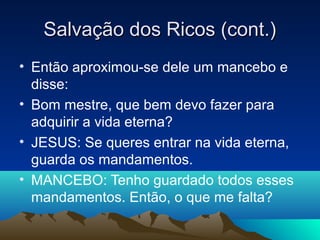 Salvação dos Ricos (cont.)
• Então aproximou-se dele um mancebo e
  disse:
• Bom mestre, que bem devo fazer para
  adquirir a vida eterna?
• JESUS: Se queres entrar na vida eterna,
  guarda os mandamentos.
• MANCEBO: Tenho guardado todos esses
  mandamentos. Então, o que me falta?
 
