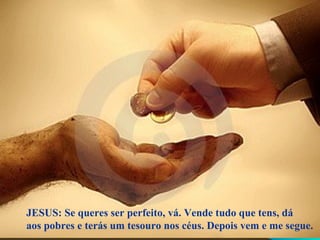 JESUS: Se queres ser perfeito, vá. Vende tudo que tens, dá
aos pobres e terás um tesouro nos céus. Depois vem e me segue.
 