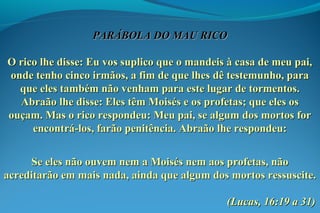 PARÁBOLA DO MAU RICOPARÁBOLA DO MAU RICO
O rico lhe disse: Eu vos suplico que o mandeis à casa de meu pai,O rico lhe disse: Eu vos suplico que o mandeis à casa de meu pai,
onde tenho cinco irmãos, a fim de que lhes dê testemunho, paraonde tenho cinco irmãos, a fim de que lhes dê testemunho, para
que eles também não venham para este lugar de tormentos.que eles também não venham para este lugar de tormentos.
Abraão lhe disse: Eles têm Moisés e os profetas; que eles osAbraão lhe disse: Eles têm Moisés e os profetas; que eles os
ouçam. Mas o rico respondeu: Meu pai, se algum dos mortos forouçam. Mas o rico respondeu: Meu pai, se algum dos mortos for
encontrá-los, farão penitência. Abraão lhe respondeu:encontrá-los, farão penitência. Abraão lhe respondeu:
Se eles não ouvem nem a Moisés nem aos profetas, nãoSe eles não ouvem nem a Moisés nem aos profetas, não
acreditarão em mais nada, ainda que algum dos mortos ressuscite.acreditarão em mais nada, ainda que algum dos mortos ressuscite.
(Lucas, 16:19 a 31)(Lucas, 16:19 a 31)
 