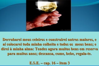 Derrubarei meus celeiros e construirei outros maiores, eDerrubarei meus celeiros e construirei outros maiores, e
aí colocarei toda minha colheita e todos os meus bens; eaí colocarei toda minha colheita e todos os meus bens; e
direi à minha alma: Tendes agora muitos bens em reservadirei à minha alma: Tendes agora muitos bens em reserva
para muitos anos; descansa, come, bebe, regala-te.para muitos anos; descansa, come, bebe, regala-te.
E.S.E. – cap. 16 – item 3E.S.E. – cap. 16 – item 3
 