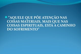 ”AQUELE QUE PÕE ATENÇÃO NAS
COISAS MATERIAIS, MAIS QUE NAS
COISAS ESPIRITUAIS, ESTÁ A CAMINHO
DO SOFRIMENTO”
 