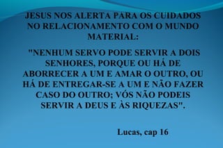JESUS NOS ALERTA PARA OS CUIDADOS
NO RELACIONAMENTO COM O MUNDO
MATERIAL:
"NENHUM SERVO PODE SERVIR A DOIS
SENHORES, PORQUE OU HÁ DE
ABORRECER A UM E AMAR O OUTRO, OU
HÁ DE ENTREGAR-SE A UM E NÃO FAZER
CASO DO OUTRO; VÓS NÃO PODEIS
SERVIR A DEUS E ÀS RIQUEZAS".
Lucas, cap 16
 